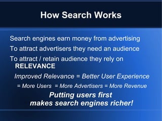 How Search Works

Search engines earn money from advertising
To attract advertisers they need an audience
To attract / retain audience they rely on
 RELEVANCE
 Improved Relevance = Better User Experience
  = More Users = More Advertisers = More Revenue
           Putting users first
       makes search engines richer!
 