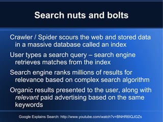 Search nuts and bolts

Crawler / Spider scours the web and stored data
 in a massive database called an index
User types a search query – search engine
 retrieves matches from the index
Search engine ranks millions of results for
 relevance based on complex search algorithm
Organic results presented to the user, along with
 relevant paid advertising based on the same
 keywords
   Google Explains Search: http://www.youtube.com/watch?v=BNHR6IQJGZs
 