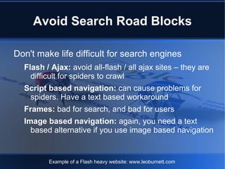Avoid Search Road Blocks

Don't make life difficult for search engines
  Flash / Ajax: avoid all-flash / all ajax sites – they are
    difficult for spiders to crawl
  Script based navigation: can cause problems for
   spiders. Have a text based workaround
  Frames: bad for search, and bad for users
  Image based navigation: again, you need a text
    based alternative if you use image based navigation


         Example of a Flash heavy website: www.leoburnett.com
 