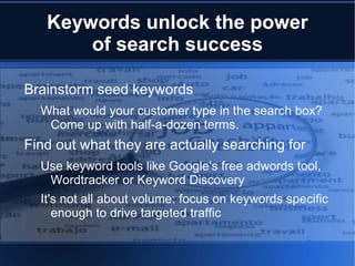 Keywords unlock the power
       of search success

Brainstorm seed keywords
  What would your customer type in the search box?
   Come up with half-a-dozen terms.
Find out what they are actually searching for
  Use keyword tools like Google's free adwords tool,
   Wordtracker or Keyword Discovery
  It's not all about volume: focus on keywords specific
     enough to drive targeted traffic
 