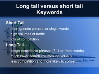 Long tail versus short tail
            Keywords
Short Tail
  short generic phrases or single words
  high volumes of traffic
  lots of competition
Long Tail
  longer descriptive phrases (3, 4 or more words)
  much lower search volumes individually
  less competition and more likely to convert
 