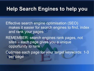 Help Search Engines to help you

Effective search engine optimisation (SEO)
 makes it easier for search engines to find, index
 and rank your pages
REMEMBER: search engines rank pages, not
 sites – each page gives you a unique
 opportunity to rank
Optimise each page for your target keywords: 1-3
 per page
 
