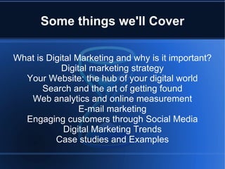 Some things we'll Cover

What is Digital Marketing and why is it important?
            Digital marketing strategy
  Your Website: the hub of your digital world
       Search and the art of getting found
   Web analytics and online measurement
                 E-mail marketing
  Engaging customers through Social Media
             Digital Marketing Trends
          Case studies and Examples
 