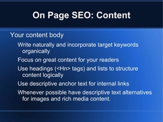 On Page SEO: Content

Your content body
  Write naturally and incorporate target keywords
   organically
  Focus on great content for your readers
  Use headings (<Hn> tags) and lists to structure
   content logically
  Use descriptive anchor text for internal links
  Whenever possible have descriptive text alternatives
   for images and rich media content.
 
