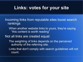 Links: votes for your site

Incoming links from reputable sites boost search
  rankings
  When another website links to yours, they're saying
   “this content is worth reading”
Not all links are created equal:
  The weighting of links depends on the perceived
   authority of the referring site.
  Links that don't comply with search guidelines will not
    count.
 