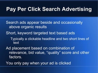 Pay Per Click Search Advertising

Search ads appear beside and occasionally
 above organic results
Short, keyword targeted text based ads
  Typically a clickable headline and two short lines of
   text
Ad placement based on combination of
 relevance, bid value, “quality” score and other
 factors.
You only pay when your ad is clicked
 