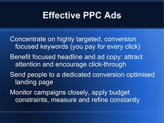 Effective PPC Ads

Concentrate on highly targeted, conversion
 focused keywords (you pay for every click)
Benefit focused headline and ad copy: attract
 attention and encourage click-through
Send people to a dedicated conversion optimised
 landing page
Monitor campaigns closely, apply budget
 constraints, measure and refine constantly
 