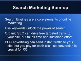 Search Marketing Sum-up

Search Engines are a core elements of online
 marketing
Use keywords unlock the power of search
Organic SEO can drive free targeted traffic to
 your site, but takes time and sustained effort
PPC Advertising can send instant traffic to your
 site, but you pay for each click, so conversion is
 crucial for ROI
 