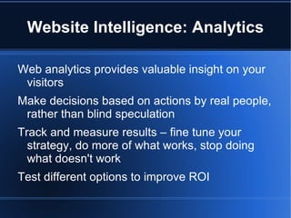 Website Intelligence: Analytics

Web analytics provides valuable insight on your
 visitors
Make decisions based on actions by real people,
 rather than blind speculation
Track and measure results – fine tune your
  strategy, do more of what works, stop doing
  what doesn't work
Test different options to improve ROI
 