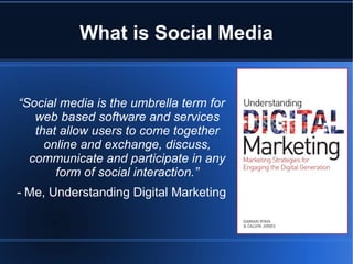 What is Social Media


“Social media is the umbrella term for
   web based software and services
   that allow users to come together
     online and exchange, discuss,
  communicate and participate in any
       form of social interaction.”
- Me, Understanding Digital Marketing
 