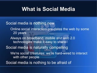 What is Social Media

Social media is nothing new
  Online social interaction pre-dates the web by some
   20 years
  Always on broadband, mobile and web 2.0
    technologies make it easy to share
Social media is naturally compelling
  We're social creatures: we're hard-wired to interact
   with other people
Social media is nothing to be afraid of
 