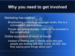 Why you need to get involved

Marketing has evolved
  Broadcasting a message no longer works, this is a
   conversation, not a lecture
  People are talking anyway – better to be involved in
   the conversation
Online equivalent of word of mouth
  Instead of sharing with 5 friends down the pub,
    people are sharing with 500, 5,000, 50,000. Are
    they saying good things about you?
 