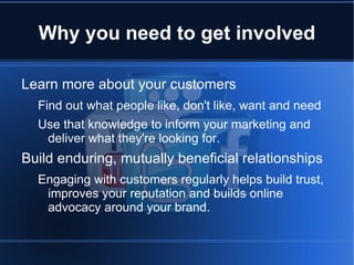 Why you need to get involved

Learn more about your customers
  Find out what people like, don't like, want and need
  Use that knowledge to inform your marketing and
   deliver what they're looking for.
Build enduring, mutually beneficial relationships
  Engaging with customers regularly helps build trust,
   improves your reputation and builds online
   advocacy around your brand.
 