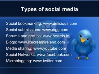 Types of social media

Social bookmarking: www.delicious.com
Social submissions: www.digg.com
Forums and groups: www.boards.ie
Blogs: www.icecreamireland.com
Media sharing: www.youtube.com
Social Networks: www.facebook.com
Microblogging: www.twitter.com
 