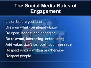 The Social Media Rules of
           Engagement
Listen before you leap
Draw on what you already know
Be open, honest and engaging
Be relevant, interesting, entertaining
Add value, don't just push your message
Respect rules – written or otherwise
Respect people
 