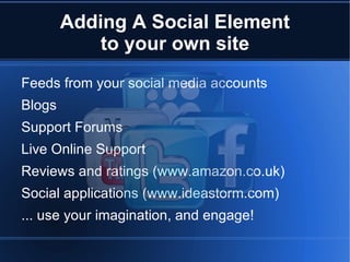 Adding A Social Element
            to your own site
Feeds from your social media accounts
Blogs
Support Forums
Live Online Support
Reviews and ratings (www.amazon.co.uk)
Social applications (www.ideastorm.com)
... use your imagination, and engage!
 