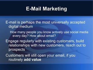 E-Mail Marketing

E-mail is perhaps the most universally accepted
 digital medium
  How many people you know actively use social media
   every day? How about email?
Engage regularly with existing customers, build
 relationships with new customers, reach out to
 prospects
Customers will still open your email, if you
 routinely add value
 