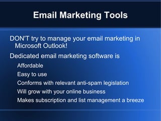Email Marketing Tools

DON'T try to manage your email marketing in
 Microsoft Outlook!
Dedicated email marketing software is
  Affordable
  Easy to use
  Conforms with relevant anti-spam legislation
  Will grow with your online business
  Makes subscription and list management a breeze
 