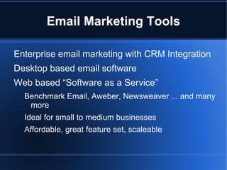 Email Marketing Tools

Enterprise email marketing with CRM Integration
Desktop based email software
Web based “Software as a Service”
  Benchmark Email, Aweber, Newsweaver ... and many
   more
  Ideal for small to medium businesses
  Affordable, great feature set, scaleable
 