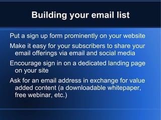 Building your email list

Put a sign up form prominently on your website
Make it easy for your subscribers to share your
 email offerings via email and social media
Encourage sign in on a dedicated landing page
 on your site
Ask for an email address in exchange for value
 added content (a downloadable whitepaper,
 free webinar, etc.)
 