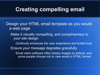 Creating compelling email

Design your HTML email template as you would
 a web page
  Make it visually compelling, and complimentary to
   your site design
     Continuity enhances the user experience and builds trust
  Ensure your message degrades gracefully
     Email client software often blocks images by default, and
      some people choose not to view email in HTML format.
 