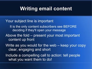 Writing email content

Your subject line is important
  It is the only content subscribers see BEFORE
     deciding if they'll open your message
Above the fold – present your most important
 content up front
Write as you would for the web – keep your copy
 clear, engaging and short
Include a compelling call to action: tell people
  what you want them to do!
 