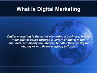 What is Digital Marketing



Digital marketing is the act of promoting a business, brand,
   individual or cause through a variety of digital media
 channels, principally the internet, but also through digital
          display or mobile messaging platforms
 