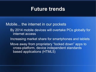 Future trends

Mobile... the internet in our pockets
  By 2014 mobile devices will overtake PCs globally for
   internet access
  Increasing market share for smartphones and tablets
  Move away from proprietary “locked down” apps to
   cross-platform, device independent standards
   based applications (HTML5)
 