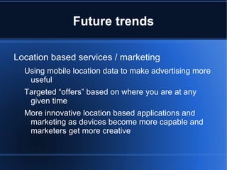 Future trends

Location based services / marketing
  Using mobile location data to make advertising more
   useful
  Targeted “offers” based on where you are at any
   given time
  More innovative location based applications and
   marketing as devices become more capable and
   marketers get more creative
 