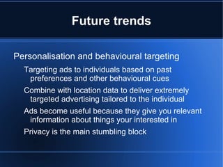 Future trends

Personalisation and behavioural targeting
  Targeting ads to individuals based on past
   preferences and other behavioural cues
  Combine with location data to deliver extremely
   targeted advertising tailored to the individual
  Ads become useful because they give you relevant
   information about things your interested in
  Privacy is the main stumbling block
 
