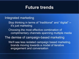 Future trends

Integrated marketing
  Stop thinking in terms of “traditional” and “digital” --
    it's just marketing
  Choosing the most effective combination of
   complimentary channels spanning multiple media
The demise of campaign-based marketing
  We'll see less isolated campaign based marketing,
   brands moving towards a model of iterative
   engagement and conversation
 