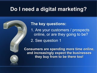 Do I need a digital marketing?

        The key questions:
        1. Are your customers / prospects
          online, or are they going to be?
        2. See question 1

     Consumers are spending more time online,
      and increasingly expect the businesses
           they buy from to be there too!
 