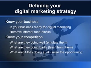 Defining your
     digital marketing strategy
Know your business
  Is your business ready for digital marketing
  Remove internal road-blocks
Know your competition
  What are they doing well (emulate them)
  What are they doing badly (learn from them)
  What aren't they doing at all (seize the opportunity)
 