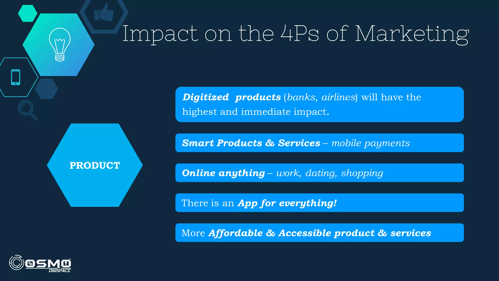 Impact on the 4Ps of Marketing
Digitized products (banks, airlines) will have the
highest and immediate impact.
Smart Products & Services – mobile payments
Online anything – work, dating, shopping
There is an App for everything!
More Affordable & Accessible product & services
PRODUCT
 