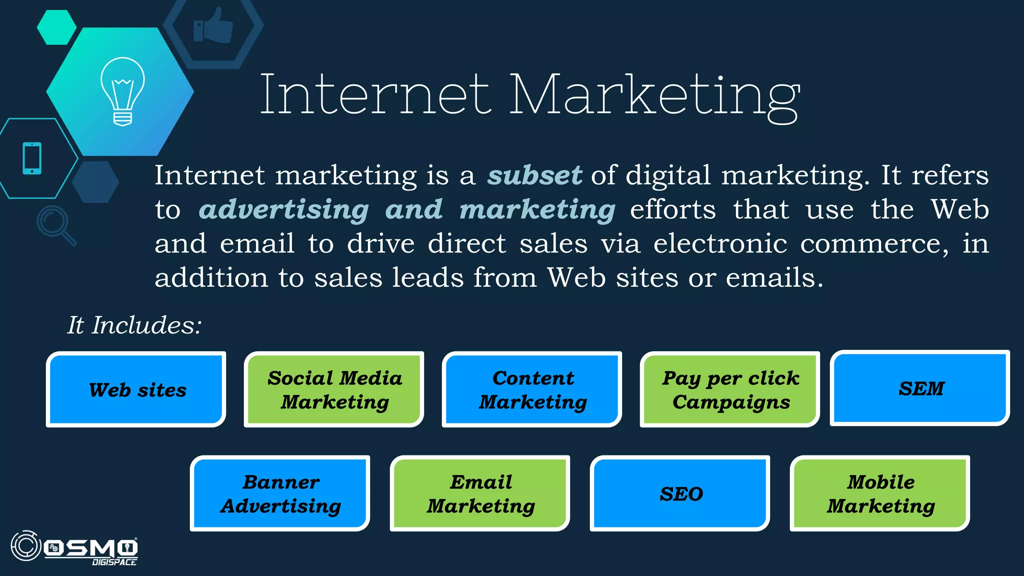 Web sites
Social Media
Marketing
Banner
Advertising
Email
Marketing
Mobile
Marketing
SEO
Pay per click
Campaigns
SEM
Content
Marketing
Internet marketing is a subset of digital marketing. It refers
to advertising and marketing efforts that use the Web
and email to drive direct sales via electronic commerce, in
addition to sales leads from Web sites or emails.
Internet Marketing
It Includes:
 