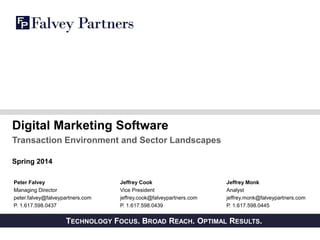 PRIVATE AND CONFIDENTIALTECHNOLOGY FOCUS. BROAD REACH. OPTIMAL RESULTS.
Digital Marketing Software
Transaction Environment and Sector Landscapes
Spring 2014
Peter Falvey
Managing Director
peter.falvey@falveypartners.com
P. 1.617.598.0437
Jeffrey Monk
Analyst
jeffrey.monk@falveypartners.com
P. 1.617.598.0445
Jeffrey Cook
Vice President
jeffrey.cook@falveypartners.com
P. 1.617.598.0439
 