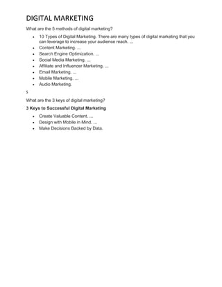 DIGITAL MARKETING
What are the 5 methods of digital marketing?
• 10 Types of Digital Marketing. There are many types of digital marketing that you
can leverage to increase your audience reach. ...
• Content Marketing. ...
• Search Engine Optimization. ...
• Social Media Marketing. ...
• Affiliate and Influencer Marketing. ...
• Email Marketing. ...
• Mobile Marketing. ...
• Audio Marketing.
S
What are the 3 keys of digital marketing?
3 Keys to Successful Digital Marketing
• Create Valuable Content. ...
• Design with Mobile in Mind. ...
• Make Decisions Backed by Data.
 