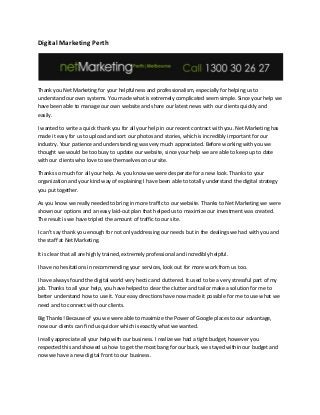 Digital Marketing Perth
Thank you Net Marketing for your helpfulness and professionalism, especially for helping us to
understand our own systems. You made what is extremely complicated seem simple. Since your help we
have been able to manage our own website and share our latest news with our clients quickly and
easily.
I wanted to write a quick thank you for all your help in our recent contract with you. Net Marketing has
made it easy for us to upload and sort our photos and stories, which is incredibly important for our
industry. Your patience and understanding was very much appreciated. Before working with you we
thought we would be too busy to update our website, since your help we are able to keep up to date
with our clients who love to see themselves on our site.
Thanks so much for all your help. As you know we were desperate for a new look. Thanks to your
organization and your kind way of explaining I have been able to totally understand the digital strategy
you put together.
As you know we really needed to bring in more traffic to our website. Thanks to Net Marketing we were
shown our options and an easy laid-out plan that helped us to maximize our investment was created.
The result is we have tripled the amount of traffic to our site.
I can’t say thank you enough for not only addressing our needs but in the dealings we had with you and
the staff at Net Marketing.
It is clear that all are highly trained, extremely professional and incredibly helpful.
I have no hesitations in recommending your services, look out for more work from us too.
I have always found the digital world very hectic and cluttered. It used to be a very stressful part of my
job. Thanks to all your help, you have helped to clear the clutter and tailor make a solution for me to
better understand how to use it. Your easy directions have now made it possible for me to use what we
need and to connect with our clients.
Big Thanks! Because of you we were able to maximize the Power of Google places to our advantage,
now our clients can find us quicker which is exactly what we wanted.
I really appreciate all your help with our business. I realize we had a tight budget, however you
respected this and showed us how to get the most bang for our buck, we stayed within our budget and
now we have a new digital front to our business.
 