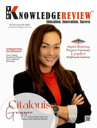 www.theknowledgereview.com
Vol. 02 | Issue 01 | 2024
Vol. 02 | Issue 01 | 2024
Vol. 02 | Issue 01 | 2024
Yielding Tangible Results with
Customer-centric Marketing Objectives
Citalouise
Understanding
the Diﬀerence
How is Digital
Marke ng diﬀerent
from Tradi onal
Marke ng
Digital Marketing
Pioneer:Visionary
Leader
Redeﬁning the Landscape
 