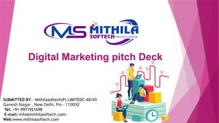Digital Marketing pitch Deck
SUBMITTED BY:- Mithilasoftech(P) LIMITEDC-48/49
Ganesh Nagar , New Delhi, Pin - 110092
Tel: +91-9971921698
E-mail:-info@mithilasoftech.com-
Web:www.mithilasoftech.com
 