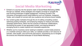 Social Media Marketing
 Embark on a journey into the dynamic realm of Social Media Marketing (SMM)
through our website, where strategies and insights converge to navigate the
ever-evolving landscape of digital engagement. Immerse yourself in the
intricacies of leveraging social media platforms such as Facebook, Instagram,
Twitter, and LinkedIn to connect with your audience and enhance brand visibility.
 Our content guides marketers through the art of crafting compelling content,
optimizing posting schedules, and employing analytics to measure and refine
campaign performance. Delve into the nuances of influencer collaborations,
harnessing the power of user-generated content, and staying abreast of
emerging trends to create impactful and shareable experiences.
 Whether you're a business owner seeking to establish a social media presence
or a marketer aiming to refine your skills, our website provides a rich resource of
tutorials, case studies, and community discussions, empowering you to navigate
the diverse and influential landscape of Social Media Marketing.
 