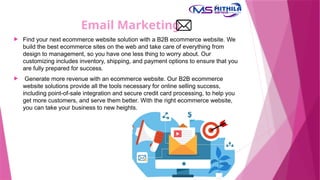 Email Marketing
 Find your next ecommerce website solution with a B2B ecommerce website. We
build the best ecommerce sites on the web and take care of everything from
design to management, so you have one less thing to worry about. Our
customizing includes inventory, shipping, and payment options to ensure that you
are fully prepared for success.
 Generate more revenue with an ecommerce website. Our B2B ecommerce
website solutions provide all the tools necessary for online selling success,
including point-of-sale integration and secure credit card processing, to help you
get more customers, and serve them better. With the right ecommerce website,
you can take your business to new heights.
 