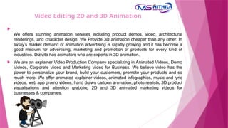 Video Editing 2D and 3D Animation

We offers stunning animation services including product demos, video, architectural
renderings, and character design. We Provide 3D animation cheaper than any other. In
today’s market demand of animation advertising is rapidly growing and it has become a
good medium for advertising, marketing and promotion of products for every kind of
industries. Dizivita has animators who are experts in 3D animation.
 We are an explainer Video Production Company specializing in Animated Videos, Demo
Videos, Corporate Video and Marketing Video for Business. We believe video has the
power to personalize your brand, build your customers, promote your products and so
much more. We offer animated explainer videos, animated infographics, music and lyric
videos, web app promo videos, hand drawn cartoon animation, photo realistic 3D product
visualisations and attention grabbing 2D and 3D animated marketing videos for
businesses & companies.
 