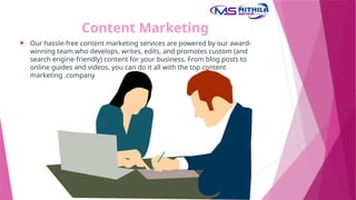 Content Marketing
 Our hassle-free content marketing services are powered by our award-
winning team who develops, writes, edits, and promotes custom (and
search engine-friendly) content for your business. From blog posts to
online guides and videos, you can do it all with the top content
marketing .company
 