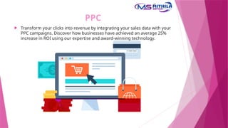 PPC
 Transform your clicks into revenue by integrating your sales data with your
PPC campaigns. Discover how businesses have achieved an average 25%
increase in ROI using our expertise and award-winning technology.
 