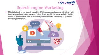 Search engine Marketing
 Mithila Softech is an industry-leading SEM management company that can help
improve your business’s success online. If you want to increase visibility, traffic,
sales, or all the above, our SEM management services can help you grow and
thrive in your market.
 