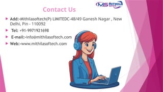 Contact Us
 Add:-Mithilasoftech(P) LIMITEDC-48/49 Ganesh Nagar , New
Delhi, Pin - 110092
 Tel: +91-9971921698
 E-mail:-info@mithilasoftech.com
 Web:-www.mithilasoftech.com
 