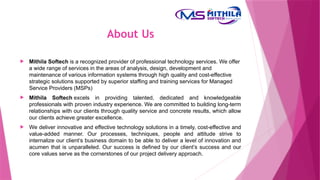 About Us
About Us
 Mithila Softech is a recognized provider of professional technology services. We offer
a wide range of services in the areas of analysis, design, development and
maintenance of various information systems through high quality and cost-effective
strategic solutions supported by superior staffing and training services for Managed
Service Providers (MSPs)
 Mithila Softech excels in providing talented, dedicated and knowledgeable
professionals with proven industry experience. We are committed to building long-term
relationships with our clients through quality service and concrete results, which allow
our clients achieve greater excellence.
 We deliver innovative and effective technology solutions in a timely, cost-effective and
value-added manner. Our processes, techniques, people and attitude strive to
internalize our client’s business domain to be able to deliver a level of innovation and
acumen that is unparalleled. Our success is defined by our client’s success and our
core values serve as the cornerstones of our project delivery approach.
 