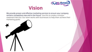 Vision
We provide proven and effective marketing services to ensure your company
remains competitive now and in the future. Use this to create a mission
statement like this: Our team works with businesses to help them achieve their
marketing goals!
 