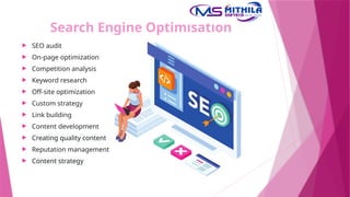 Search Engine Optimisation
 SEO audit
 On-page optimization
 Competition analysis
 Keyword research
 Off-site optimization
 Custom strategy
 Link building
 Content development
 Creating quality content
 Reputation management
 Content strategy
 